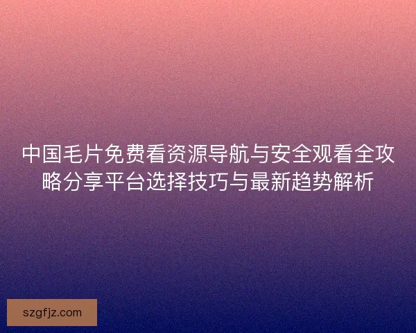中国毛片免费看资源导航与安全观看全攻略分享平台选择技巧与最新趋势解析