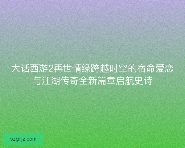 大话西游2再世情缘跨越时空的宿命爱恋与江湖传奇全新篇章启航史诗
