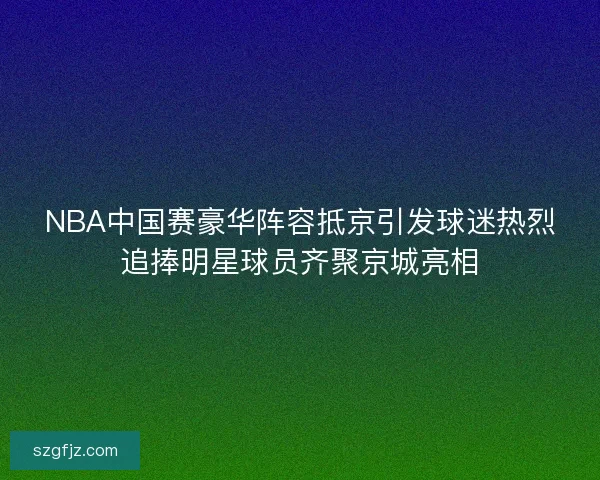 NBA中国赛豪华阵容抵京引发球迷热烈追捧明星球员齐聚京城亮相